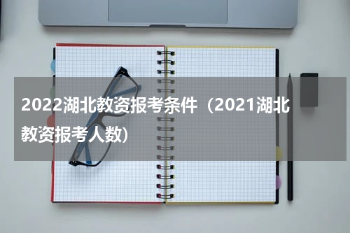 2022湖北教资报考条件（2021湖北教资报考人数）