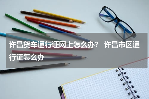 许昌货车通行证网上怎么办? 许昌市区通行证怎么办
