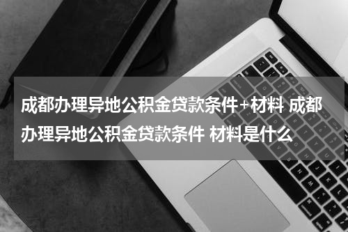 成都办理异地公积金贷款条件+材料 成都办理异地公积金贷款条件 材料是什么