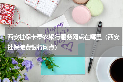 西安社保卡秦农银行服务网点在哪里(西安社保缴费银行网点)