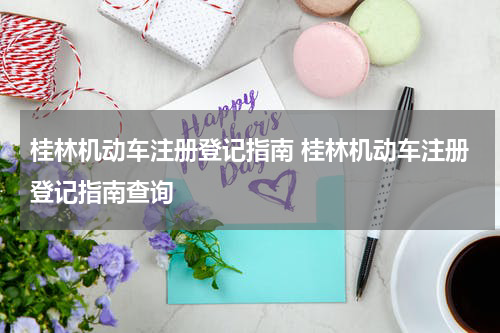 桂林机动车注册登记指南 桂林机动车注册登记指南查询