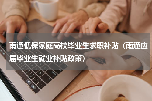 南通低保家庭高校毕业生求职补贴(南通应届毕业生就业补贴政策)