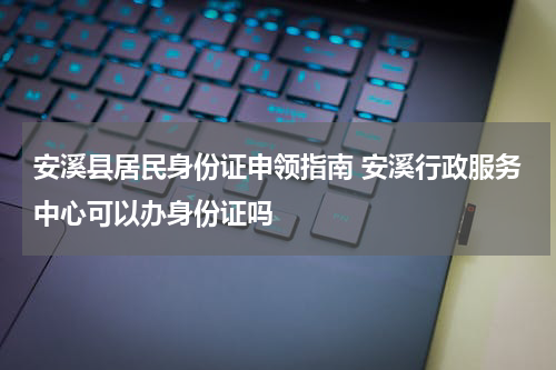 安溪县居民身份证申领指南 安溪行政服务中心可以办身份证吗