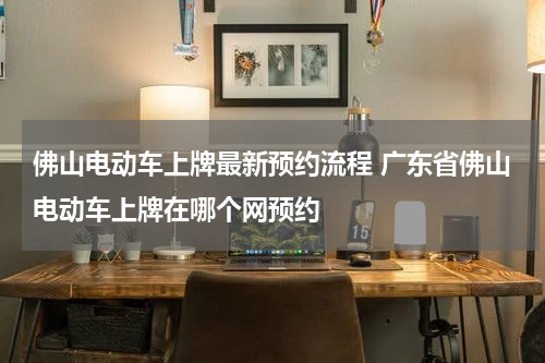 佛山电动车上牌最新预约流程 广东省佛山电动车上牌在哪个网预约