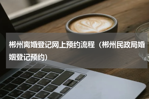 郴州离婚登记网上预约流程(郴州民政局婚姻登记预约)