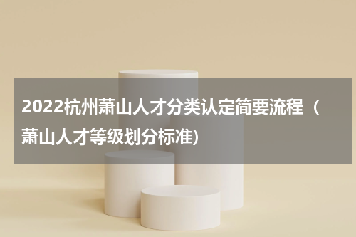 2022杭州萧山人才分类认定简要流程（萧山人才等级划分标准）