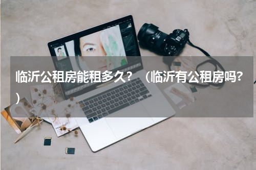 临沂公租房能租多久？（临沂有公租房吗?）