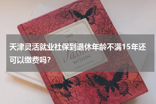 天津灵活就业社保到退休年龄不满15年还可以缴费吗？