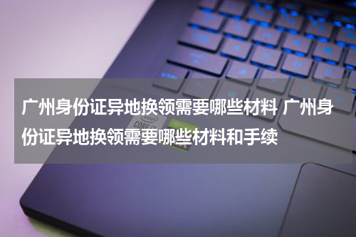 广州身份证异地换领需要哪些材料 广州身份证异地换领需要哪些材料和手续