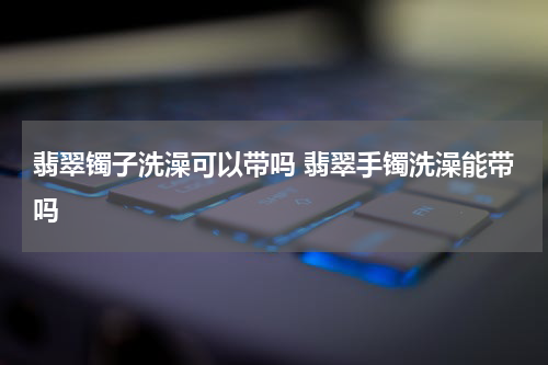 翡翠镯子洗澡可以带吗 翡翠手镯洗澡能带吗