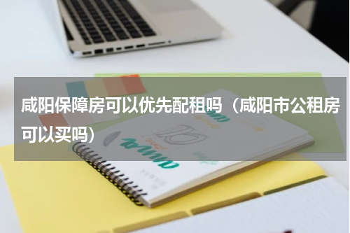 咸阳保障房可以优先配租吗(咸阳市公租房可以买吗)