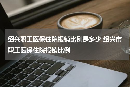 绍兴职工医保住院报销比例是多少 绍兴市职工医保住院报销比例