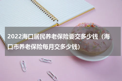 2022海口居民养老保险要交多少钱（海口市养老保险每月交多少钱）