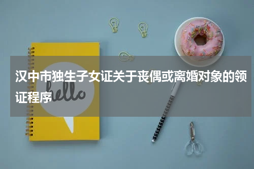 汉中市独生子女证关于丧偶或离婚对象的领证程序