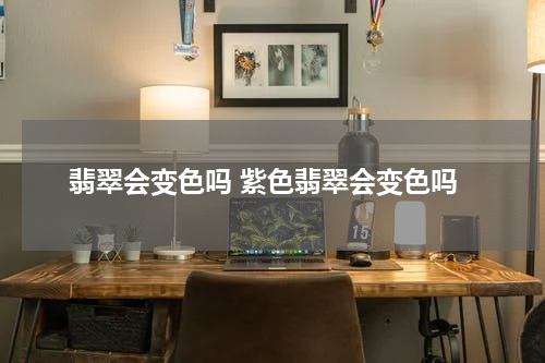 翡翠会变色吗 紫色翡翠会变色吗