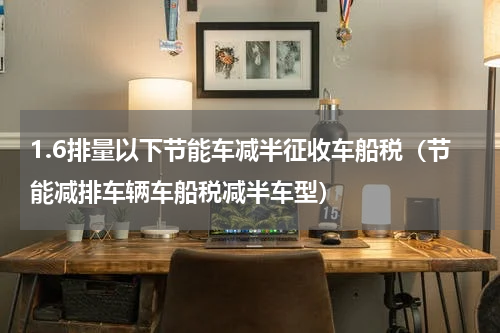 1.6排量以下节能车减半征收车船税（节能减排车辆车船税减半车型）