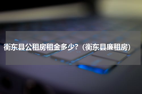 衡东县公租房租金多少?(衡东县廉租房)