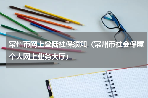 常州市网上登陆社保须知（常州市社会保障个人网上业务大厅）