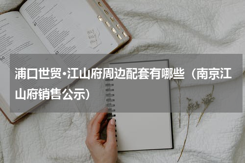 浦口世贸·江山府周边配套有哪些（南京江山府销售公示）