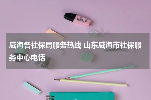 威海各社保局服务热线 山东威海市社保服务中心电话