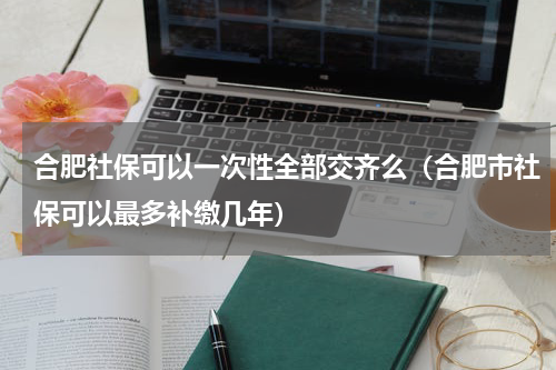 合肥社保可以一次性全部交齐么（合肥市社保可以最多补缴几年）