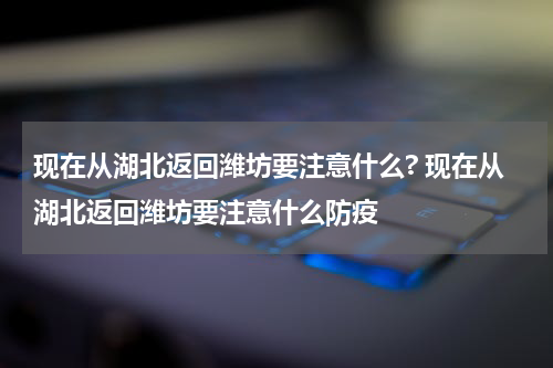现在从湖北返回潍坊要注意什么? 现在从湖北返回潍坊要注意什么防疫