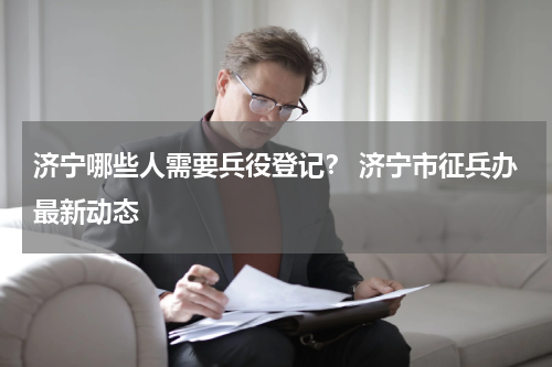 济宁哪些人需要兵役登记？ 济宁市征兵办最新动态