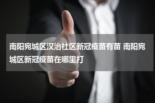 南阳宛城区汉治社区新冠疫苗有苗 南阳宛城区新冠疫苗在哪里打