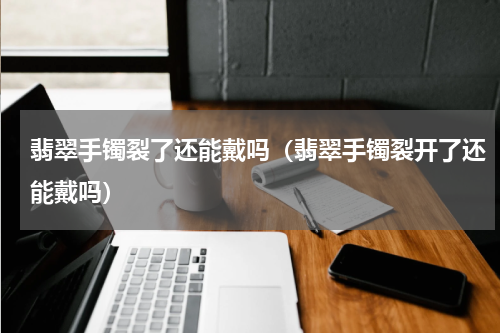 翡翠手镯裂了还能戴吗（翡翠手镯裂开了还能戴吗）