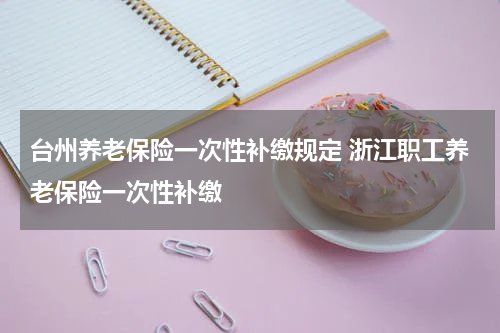 台州养老保险一次性补缴规定 浙江职工养老保险一次性补缴