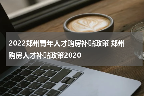 2022郑州青年人才购房补贴政策 郑州购房人才补贴政策2020