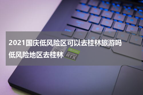 2021国庆低风险区可以去桂林旅游吗 低风险地区去桂林