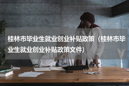 桂林市毕业生就业创业补贴政策（桂林市毕业生就业创业补贴政策文件）