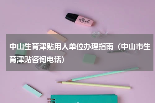 中山生育津贴用人单位办理指南（中山市生育津贴咨询电话）