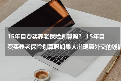 15年自费买养老保险划算吗？ 15年自费买养老保险划算吗如果人出现意外交的钱能给吗