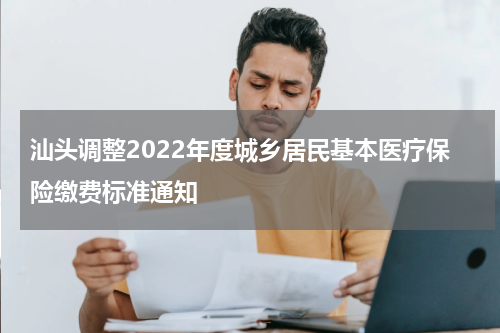 汕头调整2022年度城乡居民基本医疗保险缴费标准通知