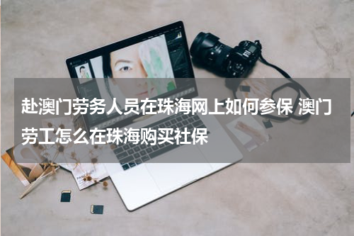 赴澳门劳务人员在珠海网上如何参保 澳门劳工怎么在珠海购买社保