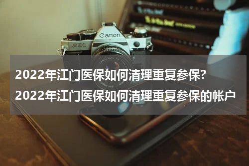 2022年江门医保如何清理重复参保? 2022年江门医保如何清理重复参保的帐户