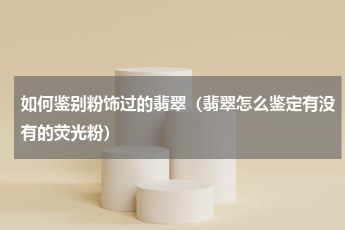 如何鉴别粉饰过的翡翠(翡翠怎么鉴定有没有的荧光粉)