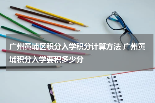 广州黄埔区积分入学积分计算方法 广州黄埔积分入学要积多少分