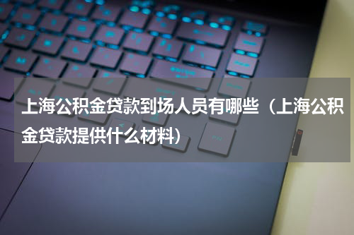 上海公积金贷款到场人员有哪些(上海公积金贷款提供什么材料)