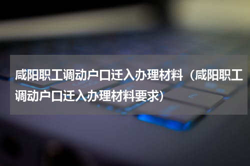 咸阳职工调动户口迁入办理材料(咸阳职工调动户口迁入办理材料要求)