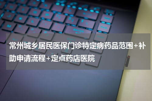 常州城乡居民医保门诊特定病药品范围+补助申请流程+定点药店医院