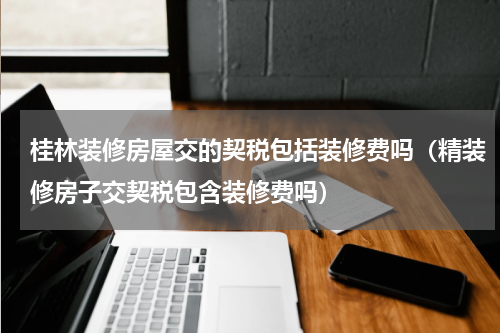 桂林装修房屋交的契税包括装修费吗（精装修房子交契税包含装修费吗）