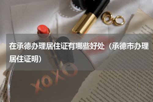 在承德办理居住证有哪些好处(承德市办理居住证明)