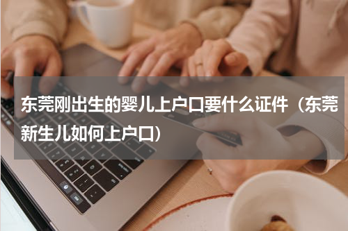 东莞刚出生的婴儿上户口要什么证件(东莞新生儿如何上户口)