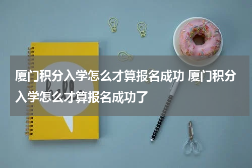 厦门积分入学怎么才算报名成功 厦门积分入学怎么才算报名成功了