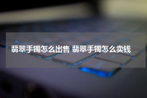 翡翠手镯怎么出售 翡翠手镯怎么卖钱