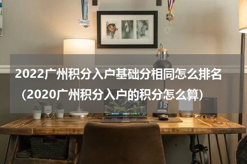 2022广州积分入户基础分相同怎么排名（2020广州积分入户的积分怎么算）