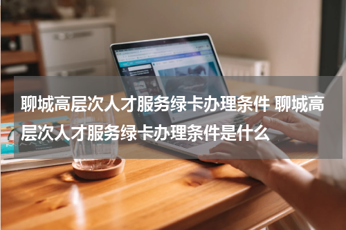 聊城高层次人才服务绿卡办理条件 聊城高层次人才服务绿卡办理条件是什么